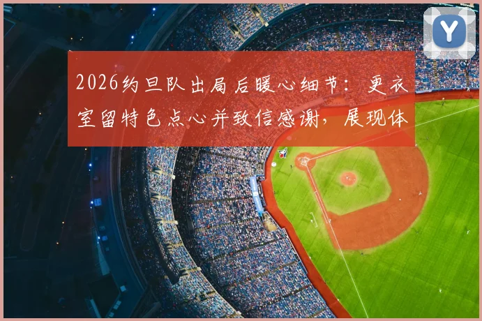2026约旦队出局后暖心细节:更衣室留特色点心并致信感谢,展现体育风度与礼貌退场范例