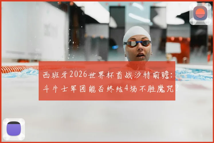 西班牙2026世界杯首战沙特前瞻：斗牛士军团能否终结4场不胜魔咒？小组赛出线形势全解析