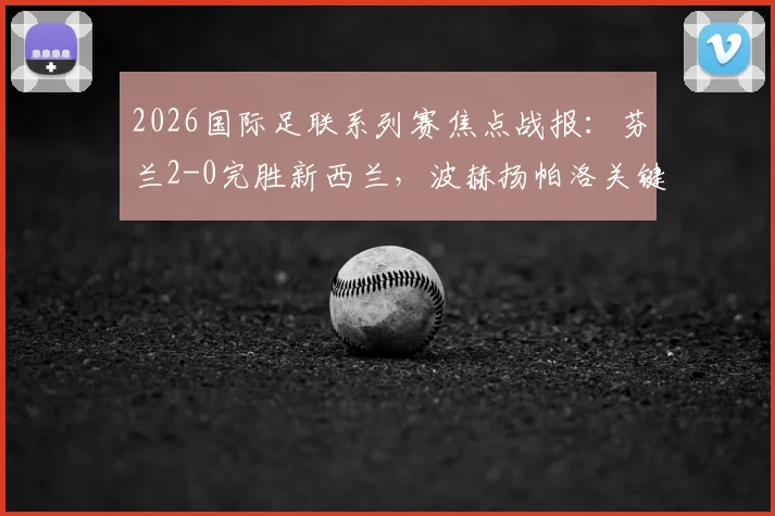 2026国际足联系列赛焦点战报：芬兰2-0完胜新西兰，波赫扬帕洛关键进球锁定胜局，附全场数据分析