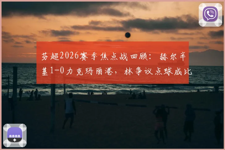 芬超2026赛季焦点战回顾：赫尔辛基1-0力克玛丽港，林争议点球成比赛唯一进球，深度解析裁判判罚与比赛走势