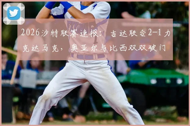 2026沙特联赛速报：吉达联合2-1力克达马克，奥亚尔与比西双双破门建功，关键镜头回顾