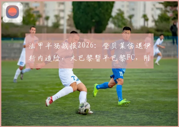 法甲半场战报2026：登贝莱伤退伊科内造险，大巴黎暂平巴黎FC，附赛后球员伤情分析与比赛集锦