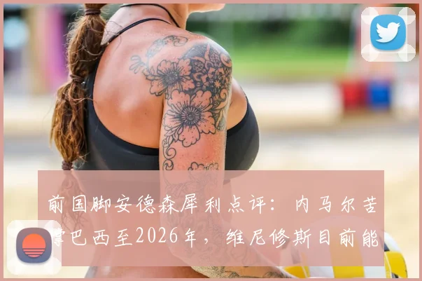 前国脚安德森犀利点评：内马尔苦撑巴西至2026年，维尼修斯目前能力与影响力均难企及，桑巴军团核心传承路在何方？