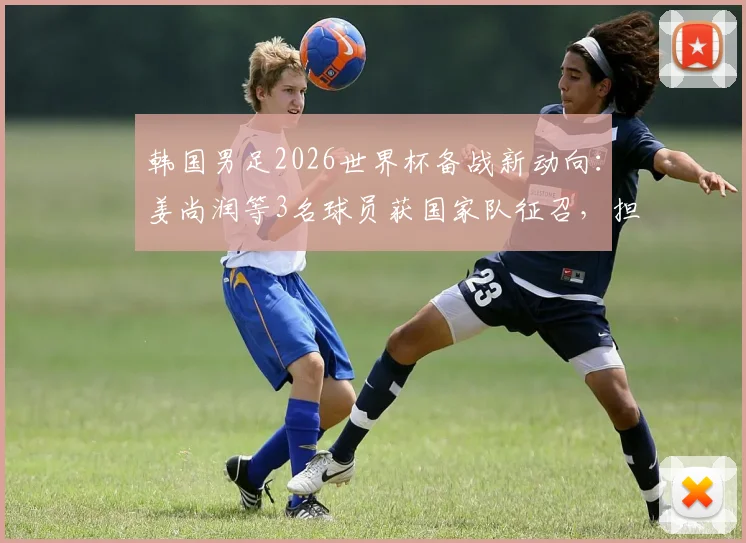 韩国男足2026世界杯备战新动向：姜尚润等3名球员获国家队征召，担任关键陪练角色