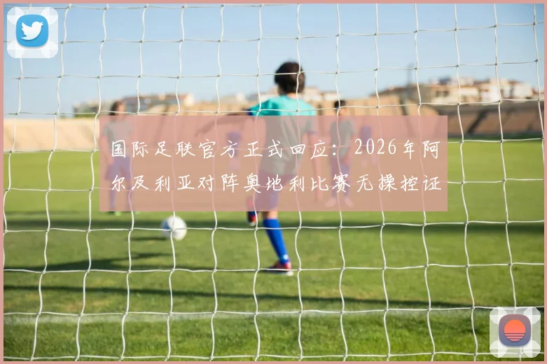 国际足联官方正式回应:2026年阿尔及利亚对阵奥地利比赛无操控证据,镜报报道引热议