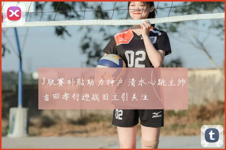 J联赛补贴助力神户 清水心跳主帅吉田孝行迎战旧主引关注