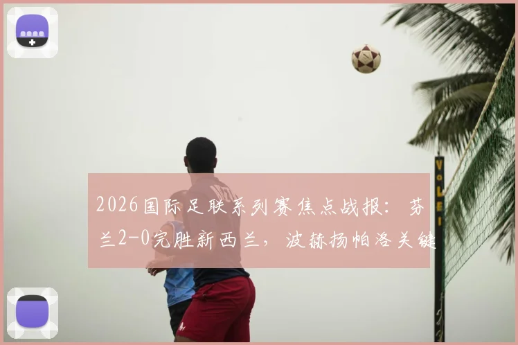2026国际足联系列赛焦点战报：芬兰2-0完胜新西兰，波赫扬帕洛关键进球锁定胜局，附全场数据分析