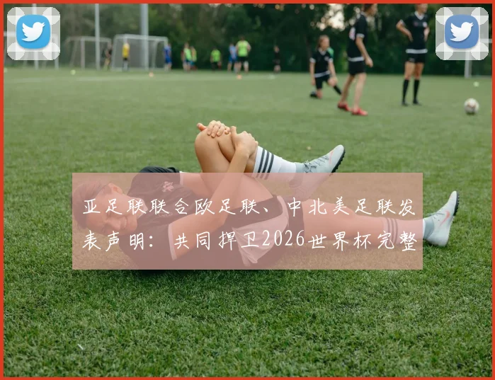 亚足联联合欧足联、中北美足联发表声明：共同捍卫2026世界杯完整性与传统
