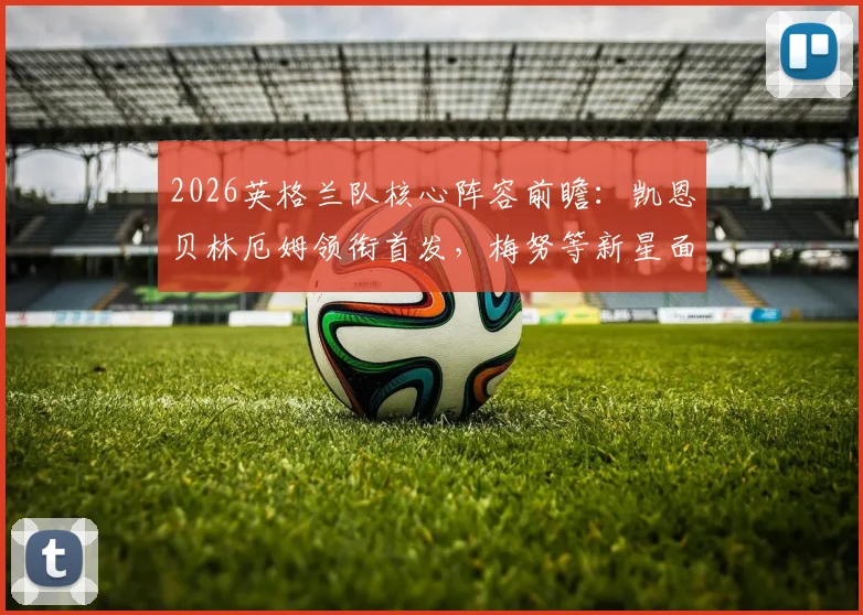 2026英格兰队核心阵容前瞻：凯恩贝林厄姆领衔首发，梅努等新星面临考验