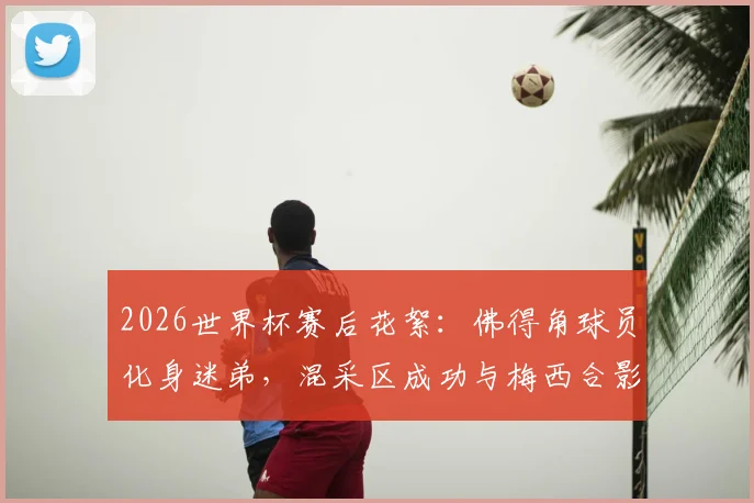 2026世界杯赛后花絮：佛得角球员化身迷弟，混采区成功与梅西合影引热议