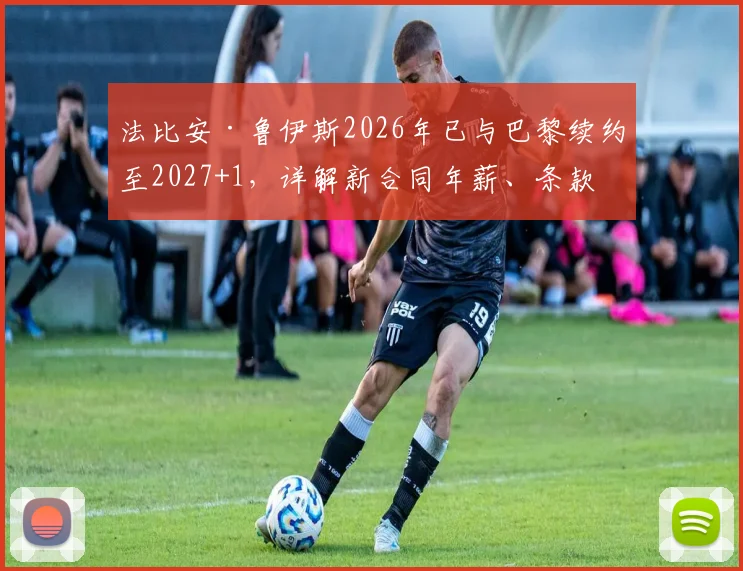 法比安·鲁伊斯2026年已与巴黎续约至2027+1,详解新合同年薪、条款及其中场核心定位