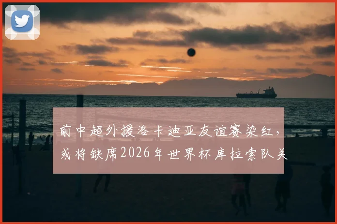 前中超外援洛卡迪亚友谊赛染红,或将缺席2026年世界杯库拉索队关键首战,详细解读停赛影响