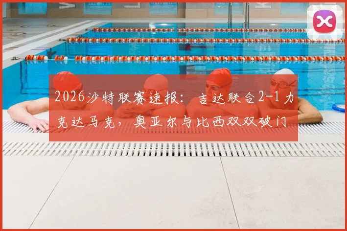2026沙特联赛速报:吉达联合2-1力克达马克,奥亚尔与比西双双破门建功,关键镜头回顾