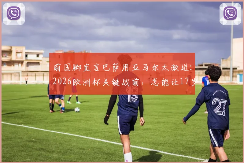 前国脚直言巴萨用亚马尔太激进：2026欧洲杯关键战前，怎能让17岁天才冒险首发？
