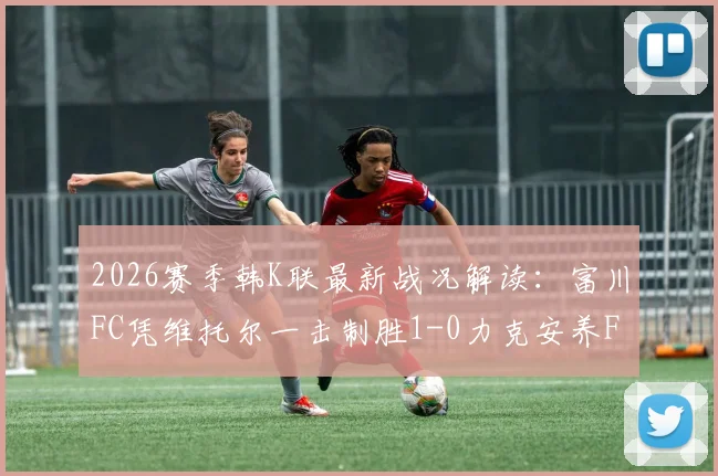 2026赛季韩K联最新战况解读:富川FC凭维托尔一击制胜1-0力克安养FC,积分榜格局有何新变化?