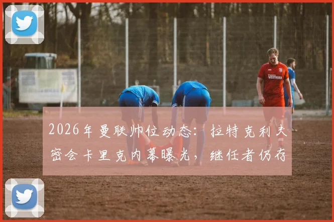 2026年曼联帅位动态：拉特克利夫密会卡里克内幕曝光，继任者仍存三大悬念