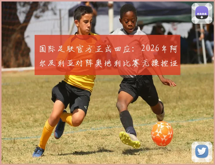国际足联官方正式回应：2026年阿尔及利亚对阵奥地利比赛无操控证据，镜报报道引热议