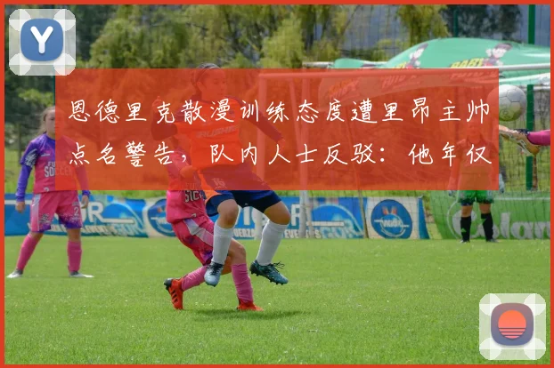 恩德里克散漫训练态度遭里昂主帅点名警告,队内人士反驳:他年仅19岁还需成长(2026年)