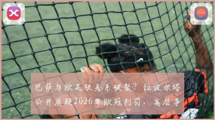 巴萨与欧足联关系破裂？拉波尔塔公开质疑2026年欧冠判罚，高层争执内幕全解析