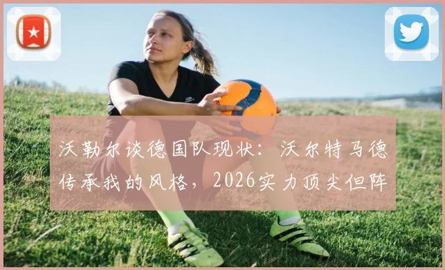 沃勒尔谈德国队现状:沃尔特马德传承我的风格,2026实力顶尖但阵容厚度面临挑战