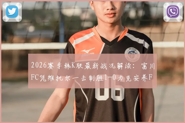 2026赛季韩K联最新战况解读：富川FC凭维托尔一击制胜1-0力克安养FC，积分榜格局有何新变化？