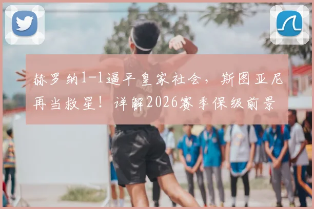 赫罗纳1-1逼平皇家社会，斯图亚尼再当救星！详解2026赛季保级前景与球队关键先生