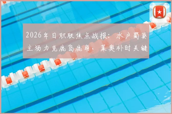 2026年日职联焦点战报：水户蜀葵主场力克鹿岛鹿角，莱奥补时关键点球助队5-3晋级