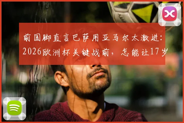 前国脚直言巴萨用亚马尔太激进：2026欧洲杯关键战前，怎能让17岁天才冒险首发？