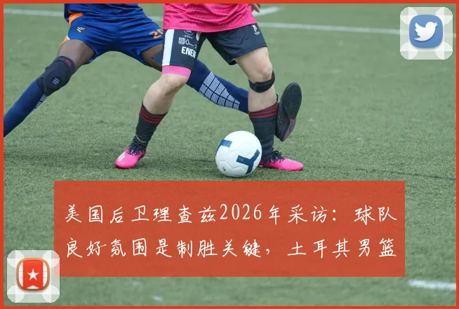 美国后卫理查兹2026年采访：球队良好氛围是制胜关键，土耳其男篮意外提前出局引发反思