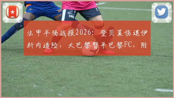 法甲半场战报2026：登贝莱伤退伊科内造险，大巴黎暂平巴黎FC，附赛后球员伤情分析与比赛集锦