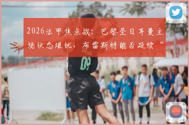 2026法甲焦点战：巴黎圣日耳曼主场状态堪忧，布雷斯特能否延续“苦主”本色？附历史交锋与近期战绩解析