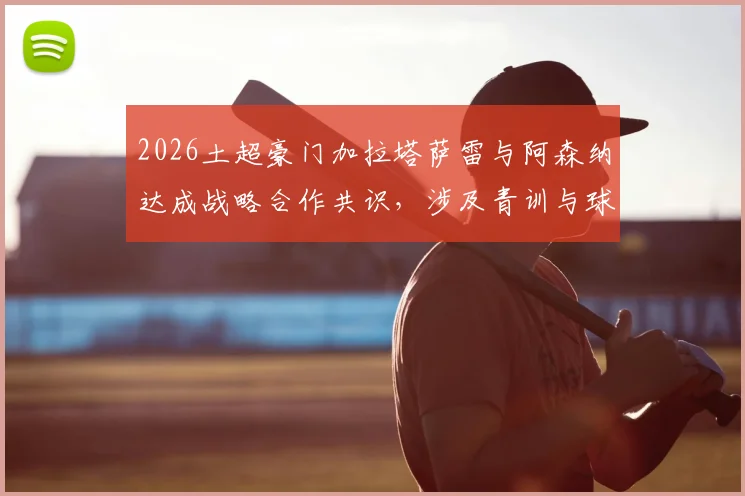 2026土超豪门加拉塔萨雷与阿森纳达成战略合作共识，涉及青训与球员交流等多领域