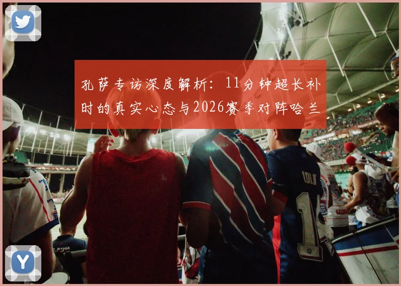孔萨专访深度解析：11分钟超长补时的真实心态与2026赛季对阵哈兰德的独家防守战术准备