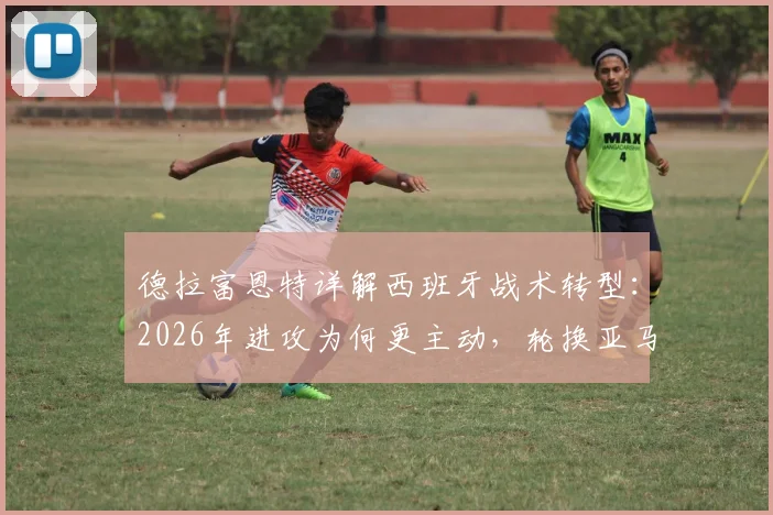 德拉富恩特详解西班牙战术转型：2026年进攻为何更主动，轮换亚马尔背后考量