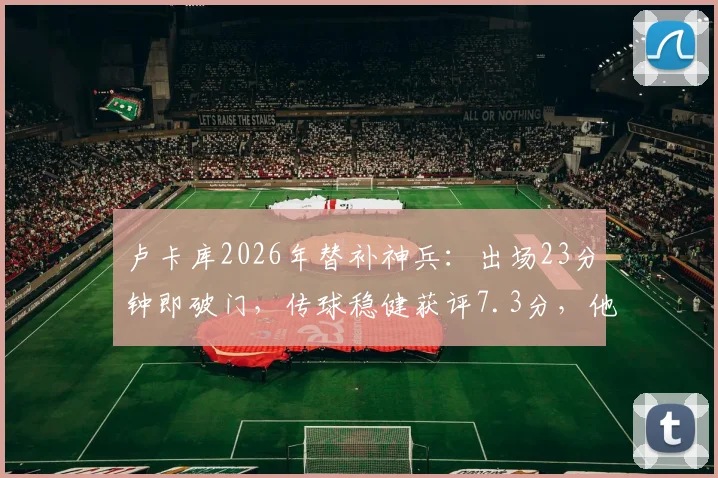 卢卡库2026年替补神兵：出场23分钟即破门，传球稳健获评7.3分，他的高效秘诀是什么？