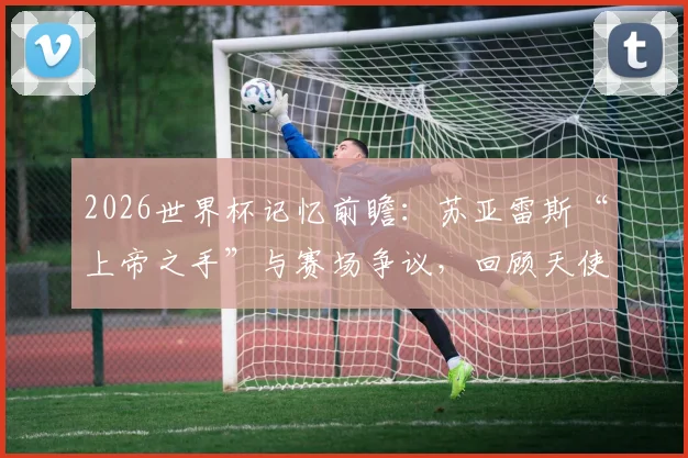 2026世界杯记忆前瞻：苏亚雷斯“上帝之手”与赛场争议，回顾天使与魔鬼并存的复杂传奇