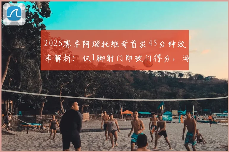 2026赛季阿瑙托维奇首发45分钟效率解析：仅1脚射门即破门得分，海港外援关键表现回顾