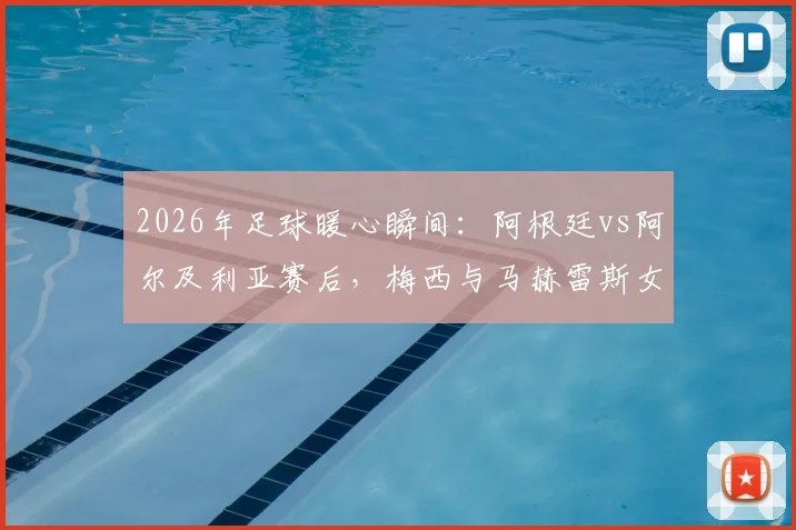 2026年足球暖心瞬间：阿根廷vs阿尔及利亚赛后，梅西与马赫雷斯女儿有爱合影全记录