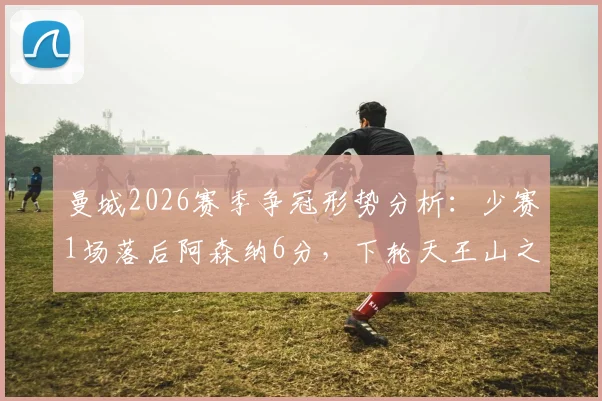 曼城2026赛季争冠形势分析:少赛1场落后阿森纳6分,下轮天王山之战定格局