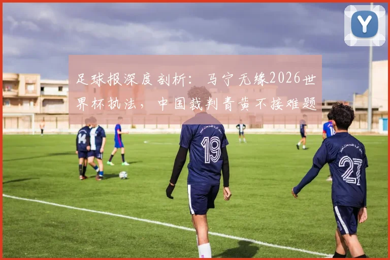 足球报深度剖析：马宁无缘2026世界杯执法，中国裁判青黄不接难题如何破局？