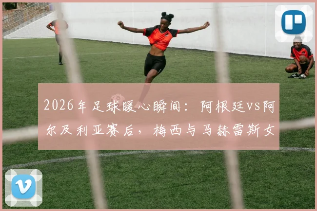 2026年足球暖心瞬间:阿根廷vs阿尔及利亚赛后,梅西与马赫雷斯女儿有爱合影全记录