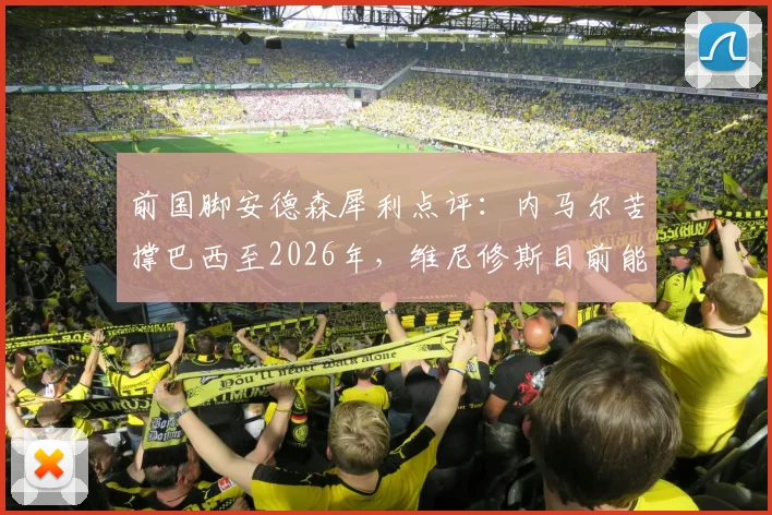前国脚安德森犀利点评：内马尔苦撑巴西至2026年，维尼修斯目前能力与影响力均难企及，桑巴军团核心传承路在何方？