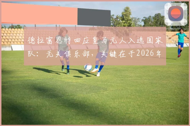 德拉富恩特回应皇马无人入选国家队：无关俱乐部，关键在于2026年阵容适配性考量