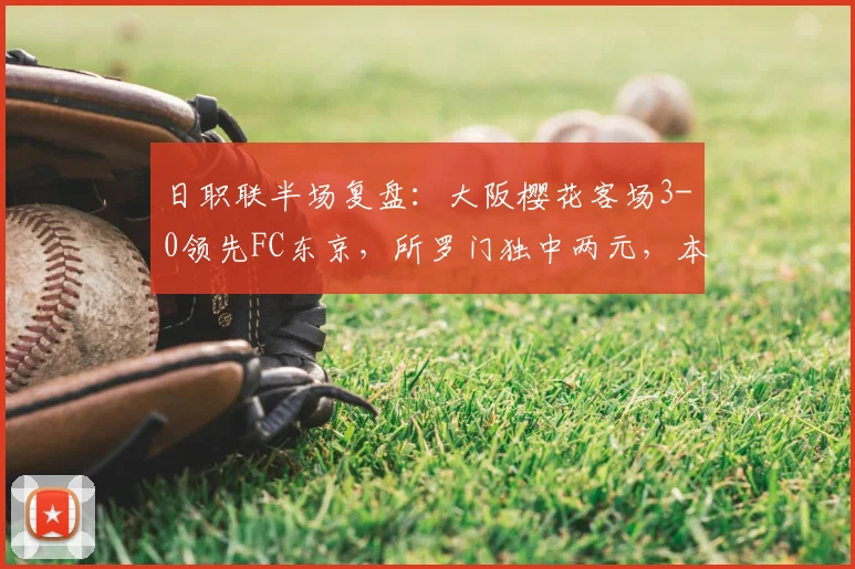 日职联半场复盘:大阪樱花客场3-0领先FC东京,所罗门独中两元,本间至恩锦上添花,详细解读比赛过程与关键数据