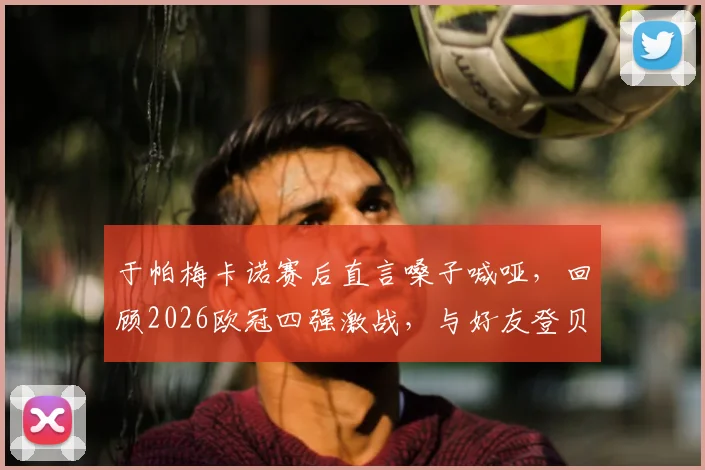 于帕梅卡诺赛后直言嗓子喊哑，回顾2026欧冠四强激战，与好友登贝莱的场上对决全记录