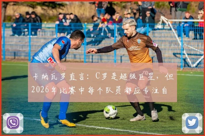 卡纳瓦罗直言:C罗是超级巨星,但2026年比赛中每个队员都应专注自身职责