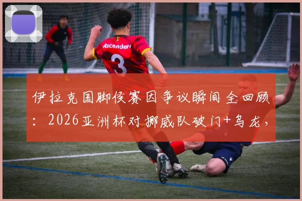 伊拉克国脚侯赛因争议瞬间全回顾：2026亚洲杯对挪威队破门+乌龙，进球后“吃饭庆祝”被罚下，球迷怎么看？