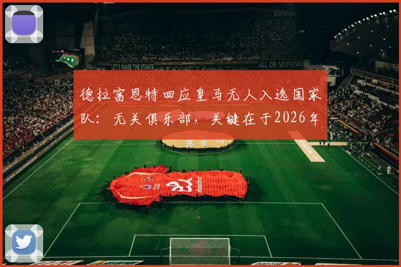 德拉富恩特回应皇马无人入选国家队:无关俱乐部,关键在于2026年阵容适配性考量