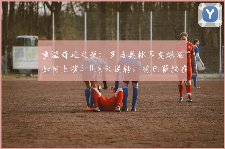 重温奇迹之夜：罗马奥林匹克球场如何上演3-0惊天逆转，将巴萨挡在2026欧冠四强门外