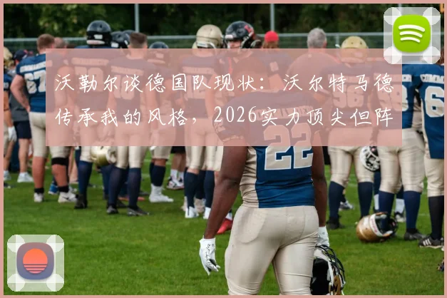 沃勒尔谈德国队现状：沃尔特马德传承我的风格，2026实力顶尖但阵容厚度面临挑战